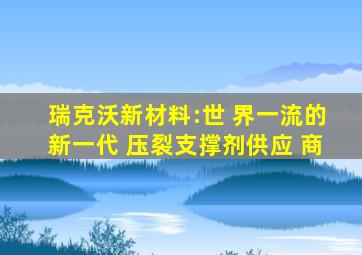 瑞克沃新材料:世 界一流的新一代 压裂支撑剂供应 商